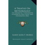 A Treatise on Meteorology: The Barometer, Thermometer, Hygrometer, Rain Gauge, and Ozonometer (1866) by Albert John T Morris (2010-09-10)