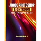 ADOBE PHOTOSHOP LIGHTROOM BENUTZERHANDBUCH: Ein Umfassendes Schritt-Für-Schritt-Handbuch Zum Organisieren, Bearbeiten Und Verbessern Mit Den Neuesten Tools Für Jeden Kreativen, Vom Anfänger Bis Z
