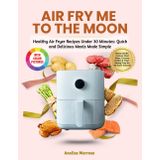 Air Fry Me to the Moon: Healthy Air Fryer Recipes Under 30 Minutes: Quick and Delicious Meals Made Simple