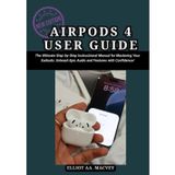 AirPods 4 User Guide: The Ultimate Step-by-Step Instructional Manual for Mastering Your Earbuds: Unleash Epic Audio and Features with Confidence!