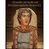 Alexander der Große und das achämenidische Perserreich: Die Geschichte und das Vermächtnis des Feldzugs des makedonischen Königs gegen die Perser