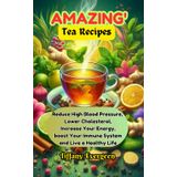 AMAZING TEA RECIPES: Reduce High Blood Pressure, Lower Cholesterol, Increase Your Energy, boost Your Immune System and Live a Healthy Life