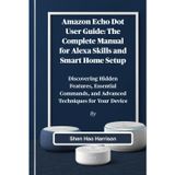 Amazon Echo Dot User Guide: The Complete Manual for Alexa Skills and Smart Home Setup: Discovering Hidden Features, Essential Commands, and Advanced Techniques for Your Device