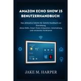 AMAZON ECHO SHOW 15 BENUTZERHANDBUCH: Die ultimative Schritt-für-Schritt-Anleitung zur Einrichtung, zu Alexa-Skills, zur Smart-Home-Integration, zu ... (Unverzichtbares Handbuch für Senioren)