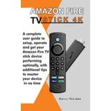 Amazon Fire TV Stick 4K: A Complete User Guide to Setup, Operate and Get Your Amazon Fire TV Stick Device Performing Optimally, With Additional Tips to Master Your Device in No Time