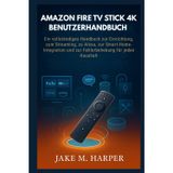 AMAZON FIRE TV STICK 4K BENUTZERHANDBUCH: Ein vollständiges Handbuch zur Einrichtung, zum Streaming, zu Alexa, zur Smart-Home-Integration und zur ... (Unverzichtbares Handbuch für Senioren)