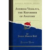 Andreas Vesalius, the Reformer of Anatomy (Classic Reprint)
