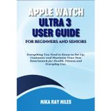 APPLE WATCH ULTRA 3 USER GUIDE FOR BEGINNERS AND SENIORS: Everything You Need to Know to Set Up, Customize and Maximize Your New Smartwatch for Health, Fitness and Everyday Use.