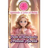 Aprende a Leer el Reloj. La Cuenta Atrás para la Fiesta de Cumpleaños de la Princesa Aurelia: Un Cuento Infantil para Aprender a Leer el Reloj y las Horas en Punto con Actividades Divertidas