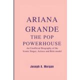 Ariana Grande: The Pop Powerhouse: The Unofficial Biography Of The Iconic Singer, Actress And Role Model