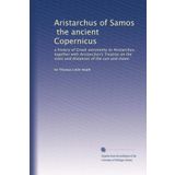 Aristarchus of Samos, the ancient Copernicus: a history of Greek astronomy to Aristarchus, together with Aristarchus's Treatise on the sizes and distances of the sun and moon