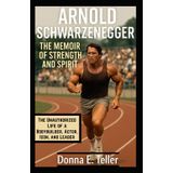 Arnold Schwarzenegger The Memoir of Strength and Spirit: The Unauthorized Life of a Bodybuilder, Actor, Icon, and Leader