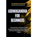 ASHWAGANDHA FOR BEGINNERS: A Practical Guide to Natural Stress Relief, Restorative Energy Balance, Hormonal Harmony, and Enhanced Mental Clarity Through Herbal Wellness