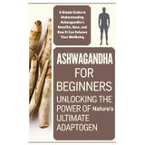 Ashwagandha for Beginners: Unlocking the Power of Nature's Ultimate Adaptogen: A Simple Guide to Understanding Ashwagandha's Benefits, Uses, and How It Can Enhance Your Wellbeing