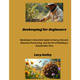 Beekeeping for Beginners: Beekeeper's Essential Guide to Honey Harvest, Beeswax Processing, and the Art of Building a Sustainable Hive