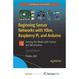 Beginning Sensor Networks With Xbee, Raspberry Pi, And Arduino: Sensing The World With Python And Micropython Charles Bell