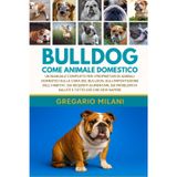 Bulldog Come Animale Domestico: Un Manuale Completo Per I Proprietari Di Animali Domestici Sulla Cura del Bulldog, Sull'impostazione Dell'habitat, Sui ... Di Salute E Tutto CIÒ Che Devi Sapere