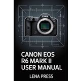 Canon EOS R6 Mark II User Manual: A Deep-Dive, Step-by-Step Guide to Getting the Most Out of Your Camera—Without Feeling Overwhelmed