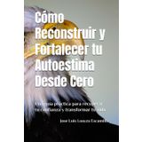 Cómo Reconstruir y Fortalecer tu Autoestima Desde Cero: Una guía práctica para recuperar tu confianza y transformar tu vida.