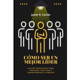 CÓMO SER UN MEJOR LÍDER: Claves prácticas para inspirar, motivar y transformar tu equipo