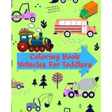 Coloring Book Vehicles For Toddlers: First Doodling For Children Ages 1-3 - Car, Bus, Helicopter, And Many More Big Vehicles For Boys And Girls