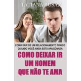 Como deixar ir um homem que não te ama: Como lidar com um amor não correspondido; Como terminar um relacionamento tóxico; Como deixar de amar alguém que não ama você