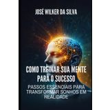 Como Treinar Sua Mente para o Sucesso: Passos Essenciais para Transformar Sonhos em Realidade