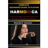 Complete Beginners Guide To Playing Harmonica: Step-By-Step Techniques, Easy-To-Follow Exercises, And Proven Tips For Playing Blues, Folk, And Beyond
