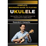 Complete Beginners Guide To Playing Ukulele: Understand Basic Chords, Essential Techniques And Fundamentals For Confident Playing