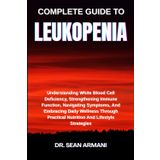 COMPLETE GUIDE TO LEUKOPENIA: Understanding White Blood Cell Deficiency, Strengthening Immune Function, Navigating Symptoms, And Embracing Daily ... Practical Nutrition And Lifestyle Strategies