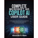 COMPLETE MICROSOFT 365 COPILOT AI USER GUIDE: Complete Step-by-Step Guide for Business Professionals to Master All Microsoft Office Applications and AI-Powered Productivity