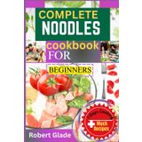 COMPLETE NOODLES COOKBOOK FOR BEGINNERS: 100 Easy Recipes For Ramen, Pho, Pasta, And More – Quick And Delicious Noodle Dishes For Every Day, Perfect For Beginners And Busy Cooks