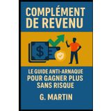 Complément de revenu - Le guide Anti-Arnaque pour gagner plus sans risque: Parce que gagner plus ne devrait jamais rimer avec se faire avoir."