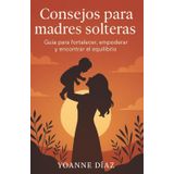 CONSEJOS PARA MADRES SOLTERAS: Guía práctica para enfrentar la maternidad con fuerza, amor y equilibrio