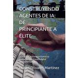 CONSTRUYENDO AGENTES DE IA: DE PRINCIPIANTE A ÉLITE: guía práctica para transformar tu productividad en la era digital latinoamericana