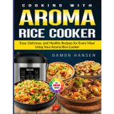 Cooking with Aroma Rice Cooker: Easy, Delicious, and Healthy Recipes for Every Meal Using Your Aroma Rice Cooker