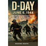 D-DAY: JUNE 6, 1944: The Epic Invasion That Turned the Tide of World War II and Changed the Course of History Forever