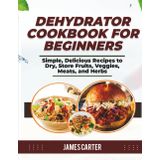 DEHYDRATOR COOKBOOK FOR BEGINNERS: Simple, Delicious Recipes to Dry, Store Fruits, Veggies, Meats, and Herbs