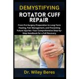 DEMYSTIFYING ROTATOR CUFF REPAIR: From Pre-Surgery Preparation to Long-Term Healing, Pain Management, and Preventing Future Injuries—Your Comprehensive Step-by-Step Handbook for a Full Recovery