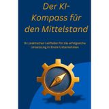 Der KI-Kompass für den Mittelstand: Ihr praktischer Leitfaden für die erfolgreiche Umsetzung in Ihrem Unternehmen, ob Selbständig, Mittelständisch oder großes Unternehmen