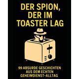 Der Spion, der im Toaster lag: 99 absurde Geschichten aus dem echten Geheimdienst-Alltag