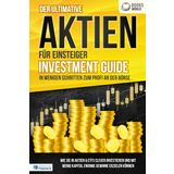 Der ultimative AKTIEN FÜR EINSTEIGER Investment Guide - In wenigen Schritten zum Profi an der Börse: Wie Sie in Aktien & ETFs clever investieren und mit wenig Kapital enorme Gewinne erzielen können