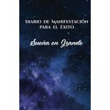 Diario de Manifestación para el Éxito:Sueña en Grande: Cuaderno de manifestaciones para transformar tu vida a través de la gratitud, la visualización y el poder del pensamiento positivo en cada página