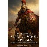 Die Kunst des spartanischen Krieges:Disziplin, Brutalität und totaler Sieg: Alte Weisheiten für moderne Krieger: Eine umfassende Analyse des beeindruckendsten Militärsystems der Geschichte