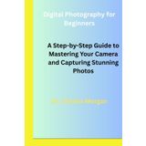 Digital Photography for Beginners: A Step-by-Step Guide to Mastering Your Camera and Capturing Stunning Photos