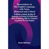 Dissertations On The English Language, With Notes, Historical And Critical; To Which Is Added, By Way Of Appendix, An Essay On A Reformed Mode Of ... With Dr. Franklin'S Arguments On That Subject