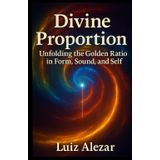 Divine Proportion: Unfolding the Golden Ratio in Form, Sound, and Self. (Aligning Human Awareness)