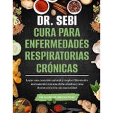 DR. SEBI CURA PARA ENFERMEDADES RESPIRATORIAS CRÓNICAS: Logre una curación natural y respire libremente nuevamente con una dieta alcalina y una desintoxicación sin mucosidad