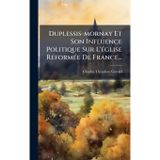 Duplessis-mornay Et Son Influence Politique Sur L'Ã(c)glise RÃ(c)formÃ(c)e De France...