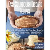 Easy Sourdough Discard Recipes: Quick, No-Waste Ideas for Pancakes, Breads, Cookies, and More Perfect for Beginners